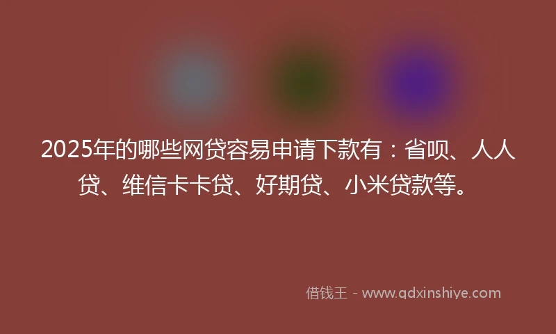 2025年的哪些网贷容易申请下款有：省呗、人人贷、维信卡卡贷、好期贷、小米贷款等。