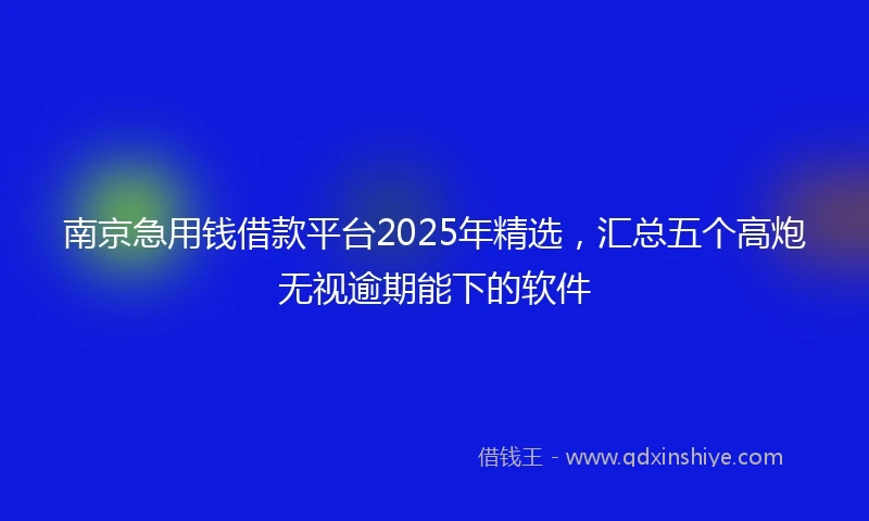 南京急用钱借款平台2025年精选，汇总五个高炮无视逾期能下的软件