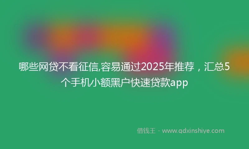 哪些网贷不看征信,容易通过2025年推荐，汇总5个手机小额黑户快速贷款app