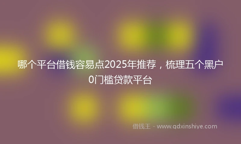 哪个平台借钱容易点2025年推荐，梳理五个黑户0门槛贷款平台