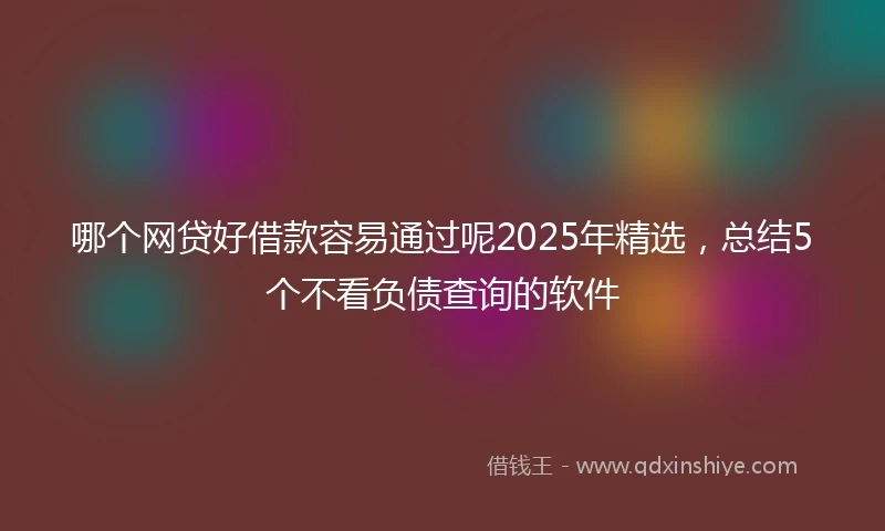哪个网贷好借款容易通过呢2025年精选，总结5个不看负债查询的软件