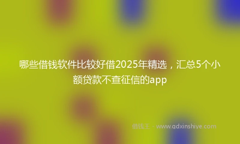 哪些借钱软件比较好借2025年精选，汇总5个小额贷款不查征信的app