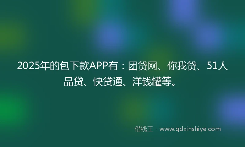 2025年的包下款APP有：团贷网、你我贷、51人品贷、快贷通、洋钱罐等。