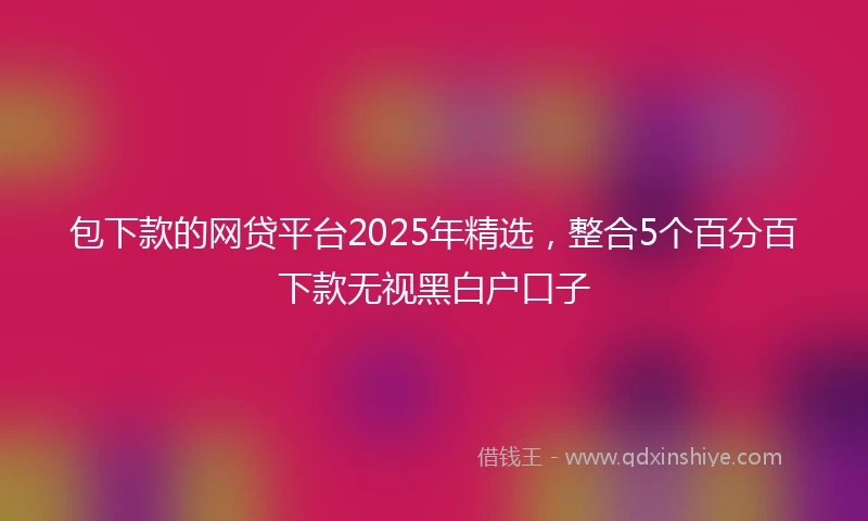 包下款的网贷平台2025年精选，整合5个百分百下款无视黑白户口子