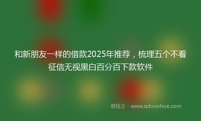 和新朋友一样的借款2025年推荐，梳理五个不看征信无视黑白百分百下款软件