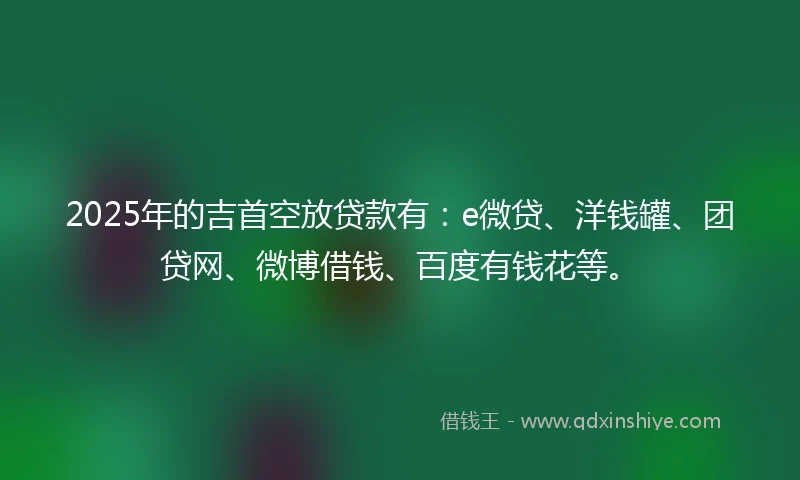 2025年的吉首空放贷款有：e微贷、洋钱罐、团贷网、微博借钱、百度有钱花等。