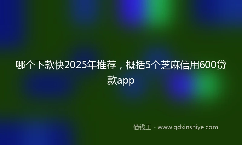 哪个下款快2025年推荐，概括5个芝麻信用600贷款app