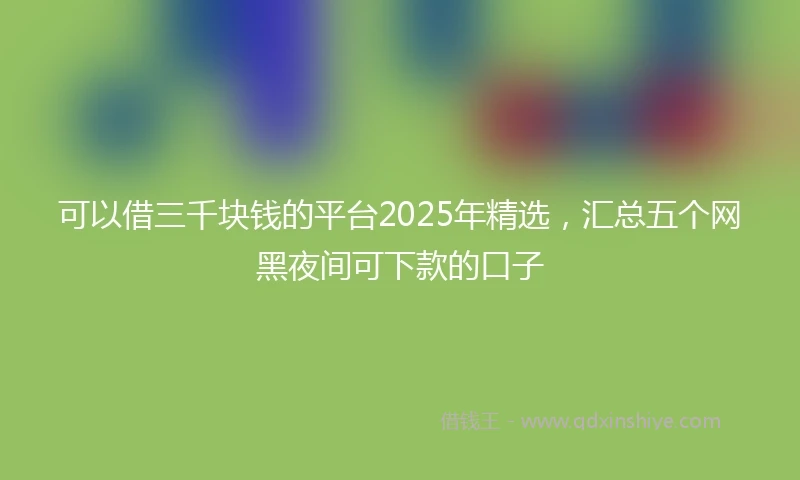 可以借三千块钱的平台2025年精选，汇总五个网黑夜间可下款的口子