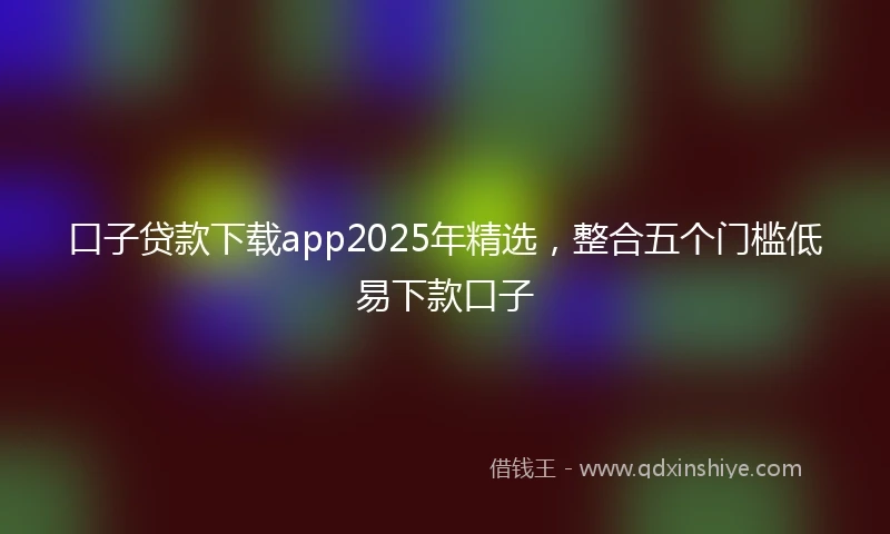 口子贷款下载app2025年精选，整合五个门槛低易下款口子
