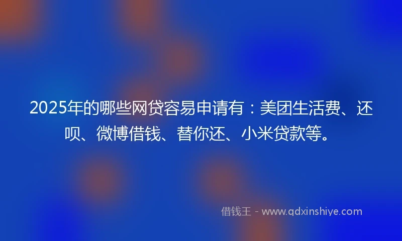 2025年的哪些网贷容易申请有：美团生活费、还呗、微博借钱、替你还、小米贷款等。
