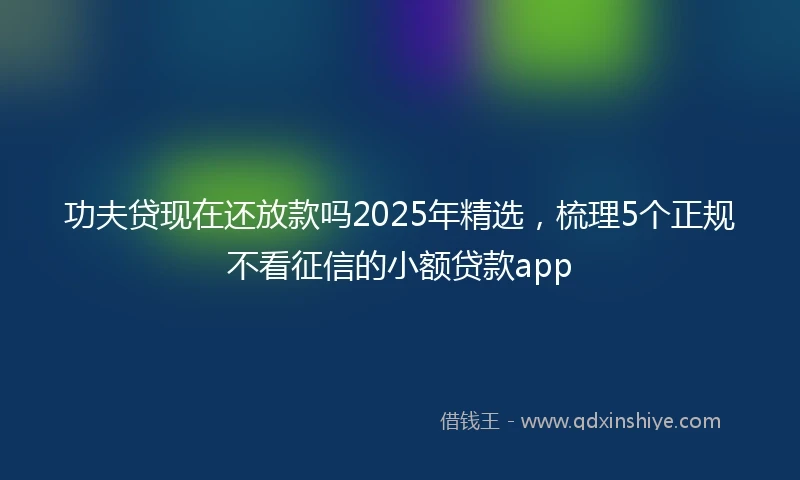 功夫贷现在还放款吗2025年精选，梳理5个正规不看征信的小额贷款app