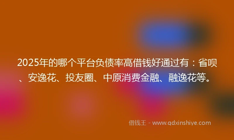 2025年的哪个平台负债率高借钱好通过有：省呗、安逸花、投友圈、中原消费金融、融逸花等。