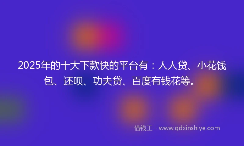 2025年的十大下款快的平台有：人人贷、小花钱包、还呗、功夫贷、百度有钱花等。