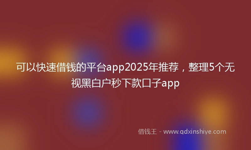 可以快速借钱的平台app2025年推荐，整理5个无视黑白户秒下款口子app
