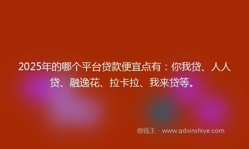 2025年的哪个平台贷款便宜点有：你我贷、人人贷、融逸花、拉卡拉、我来贷等。