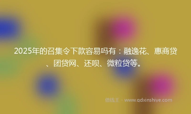 2025年的召集令下款容易吗有：融逸花、惠商贷、团贷网、还呗、微粒贷等。