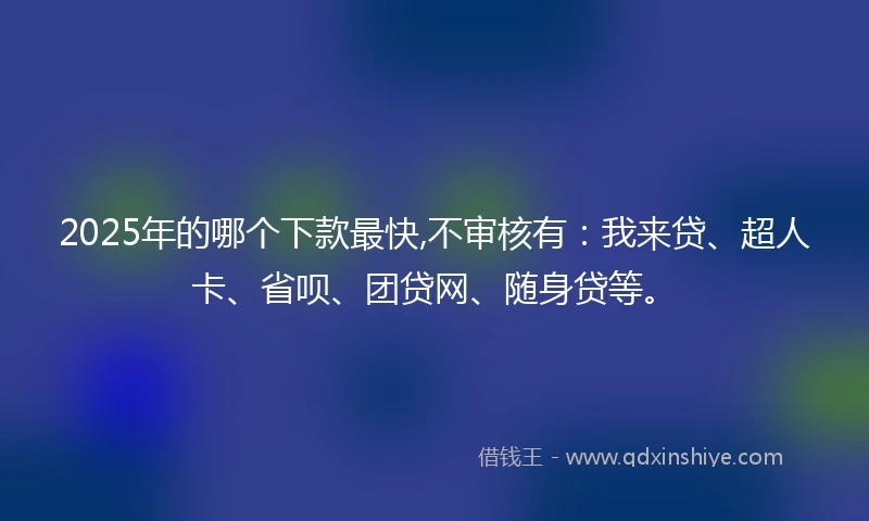 2025年的哪个下款最快,不审核有：我来贷、超人卡、省呗、团贷网、随身贷等。