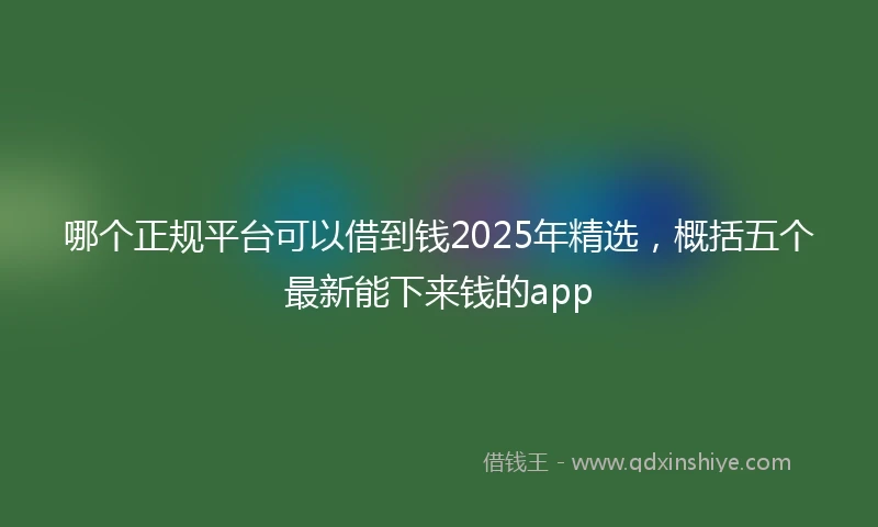 哪个正规平台可以借到钱2025年精选，概括五个最新能下来钱的app