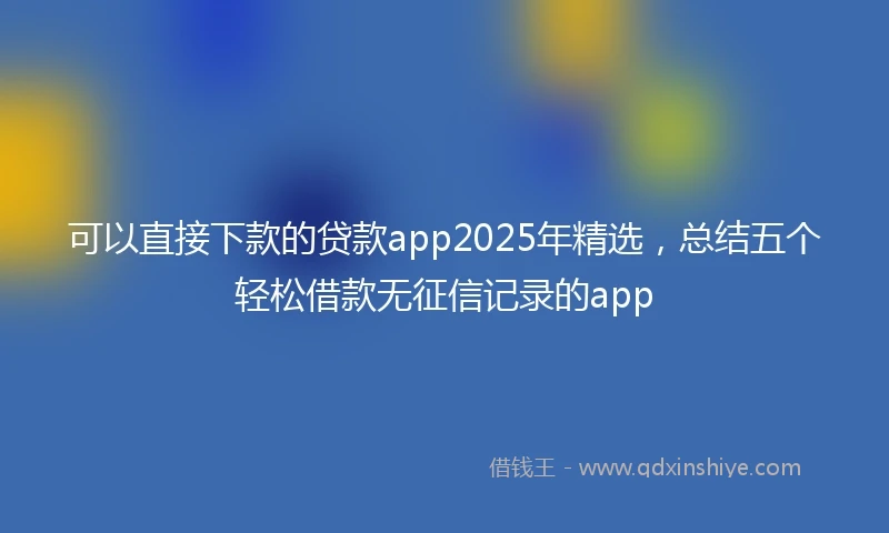 可以直接下款的贷款app2025年精选，总结五个轻松借款无征信记录的app