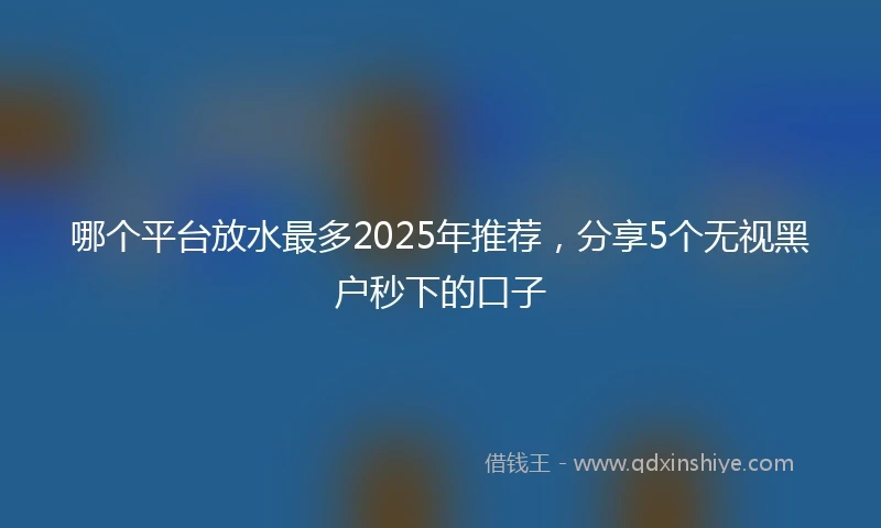 哪个平台放水最多2025年推荐，分享5个无视黑户秒下的口子