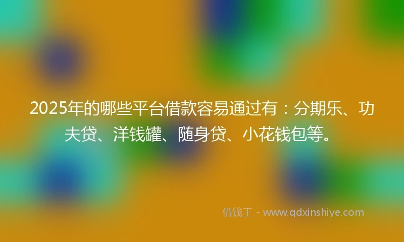 2025年的哪些平台借款容易通过有：分期乐、功夫贷、洋钱罐、随身贷、小花钱包等。