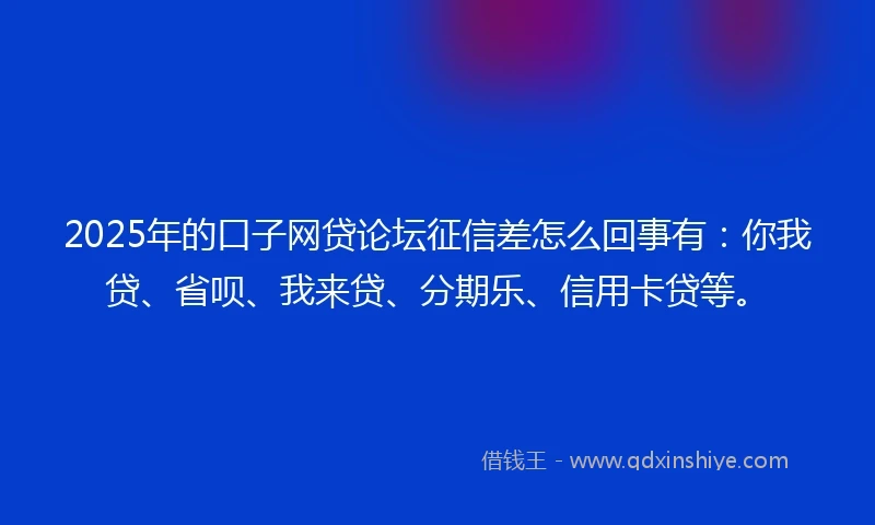 2025年的口子网贷论坛征信差怎么回事有：你我贷、省呗、我来贷、分期乐、信用卡贷等。