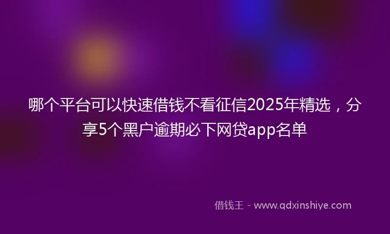 哪个平台可以快速借钱不看征信2025年精选，分享5个黑户逾期必下网贷app名单