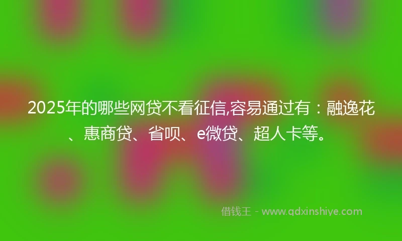2025年的哪些网贷不看征信,容易通过有：融逸花、惠商贷、省呗、e微贷、超人卡等。