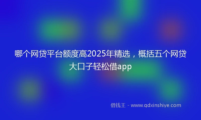 哪个网贷平台额度高2025年精选，概括五个网贷大口子轻松借app