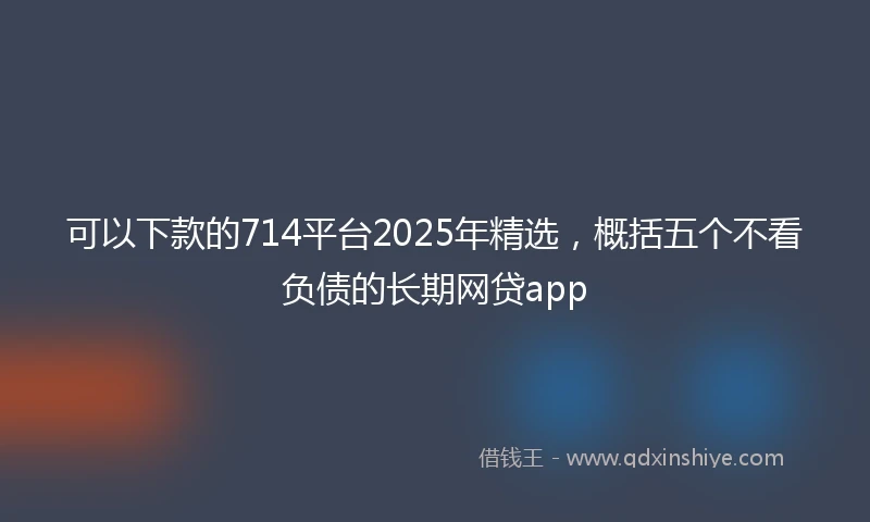 可以下款的714平台2025年精选，概括五个不看负债的长期网贷app