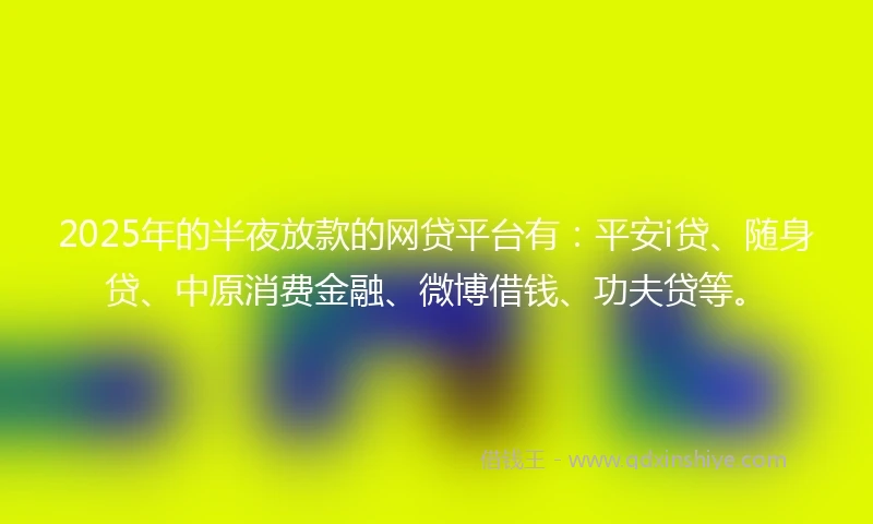 2025年的半夜放款的网贷平台有：平安i贷、随身贷、中原消费金融、微博借钱、功夫贷等。