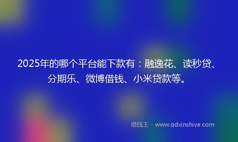 2025年的哪个平台能下款有：融逸花、读秒贷、分期乐、微博借钱、小米贷款等。