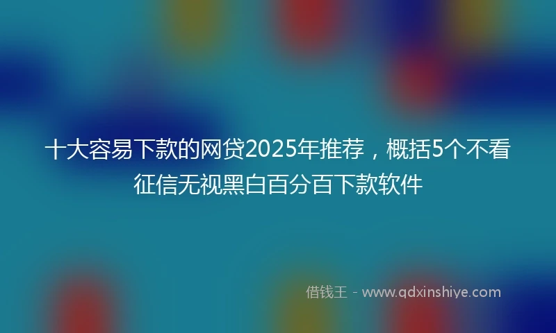 十大容易下款的网贷2025年推荐，概括5个不看征信无视黑白百分百下款软件