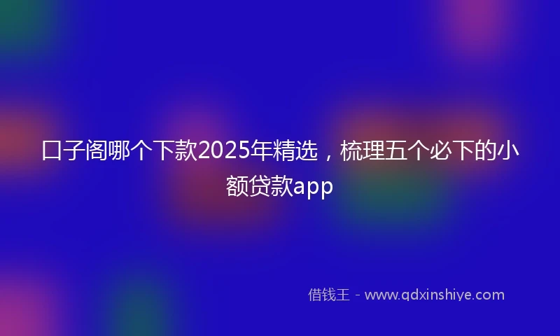 口子阁哪个下款2025年精选，梳理五个必下的小额贷款app
