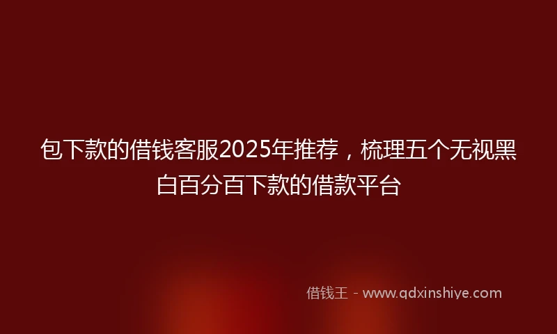 包下款的借钱客服2025年推荐，梳理五个无视黑白百分百下款的借款平台