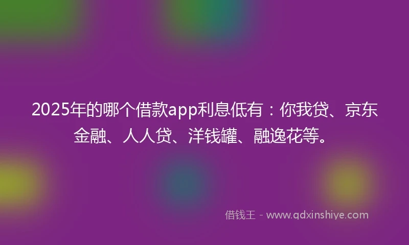 2025年的哪个借款app利息低有：你我贷、京东金融、人人贷、洋钱罐、融逸花等。