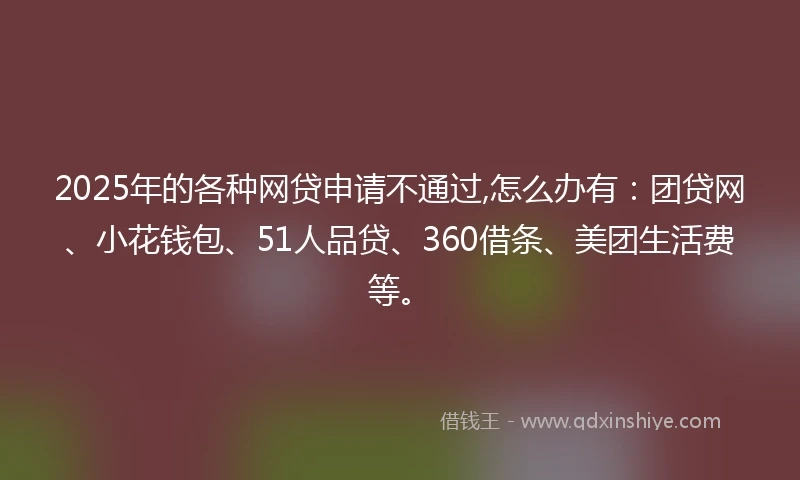2025年的各种网贷申请不通过,怎么办有:团贷网、小花钱包、51人品贷、360借条、美团生活费等。