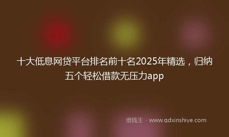 十大低息网贷平台排名前十名2025年精选，归纳五个轻松借款无压力app