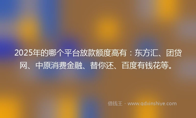 2025年的哪个平台放款额度高有：东方汇、团贷网、中原消费金融、替你还、百度有钱花等。