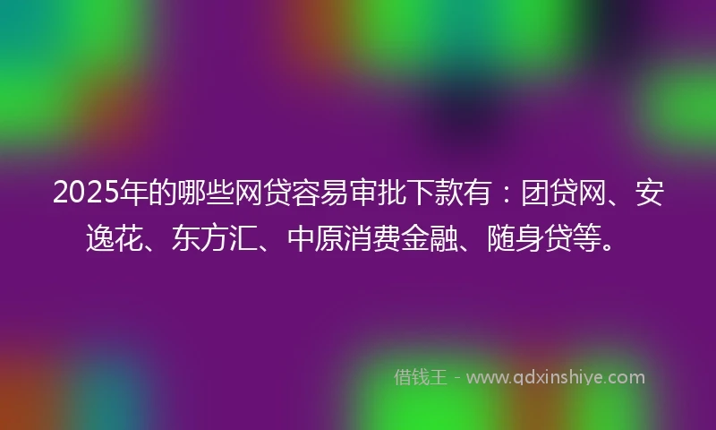 2025年的哪些网贷容易审批下款有：团贷网、安逸花、东方汇、中原消费金融、随身贷等。