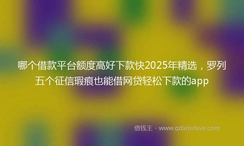 哪个借款平台额度高好下款快2025年精选，罗列五个征信瑕疵也能借网贷轻松下款的app