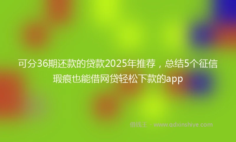 可分36期还款的贷款2025年推荐,总结5个征信瑕疵也能借网贷轻松下款的app