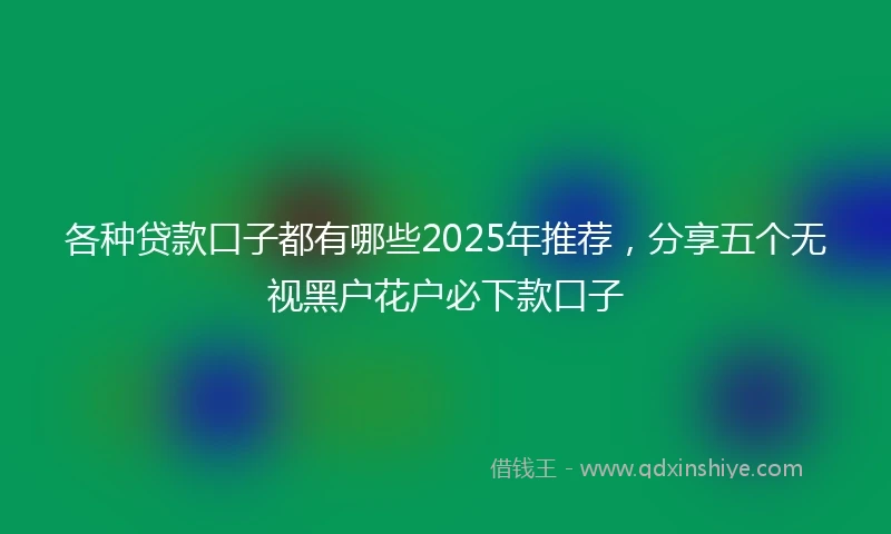 各种贷款口子都有哪些2025年推荐，分享五个无视黑户花户必下款口子