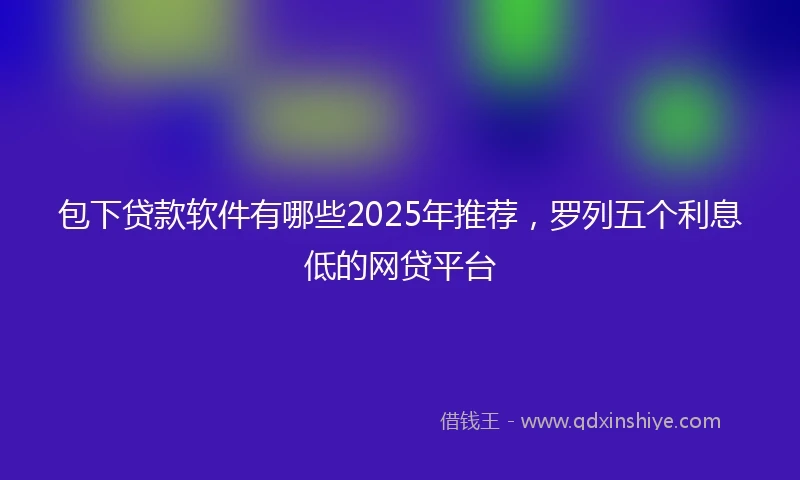 包下贷款软件有哪些2025年推荐，罗列五个利息低的网贷平台