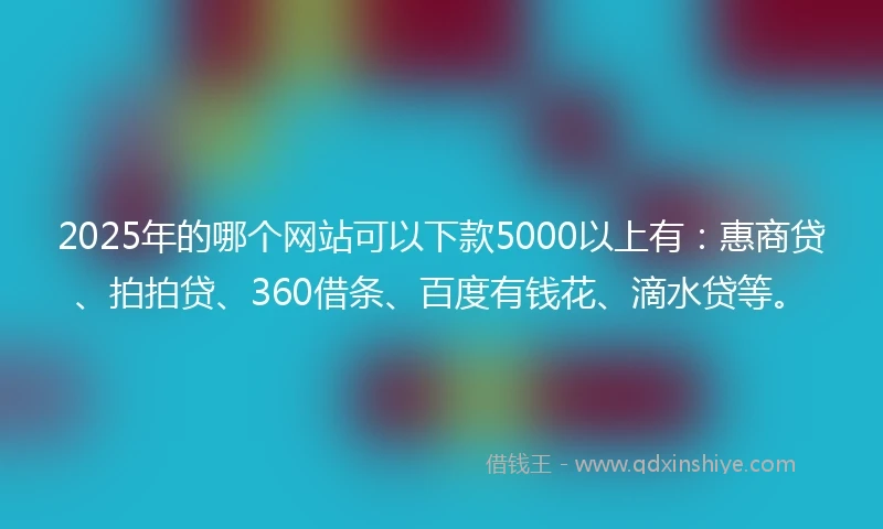 2025年的哪个网站可以下款5000以上有：惠商贷、拍拍贷、360借条、百度有钱花、滴水贷等。