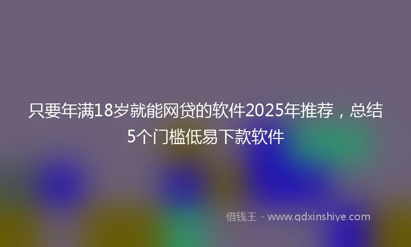 只要年满18岁就能网贷的软件2025年推荐，总结5个门槛低易下款软件