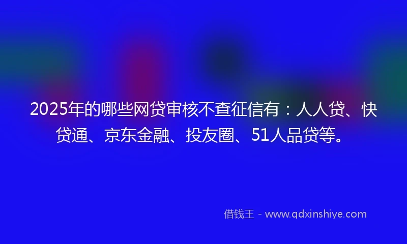 2025年的哪些网贷审核不查征信有：人人贷、快贷通、京东金融、投友圈、51人品贷等。