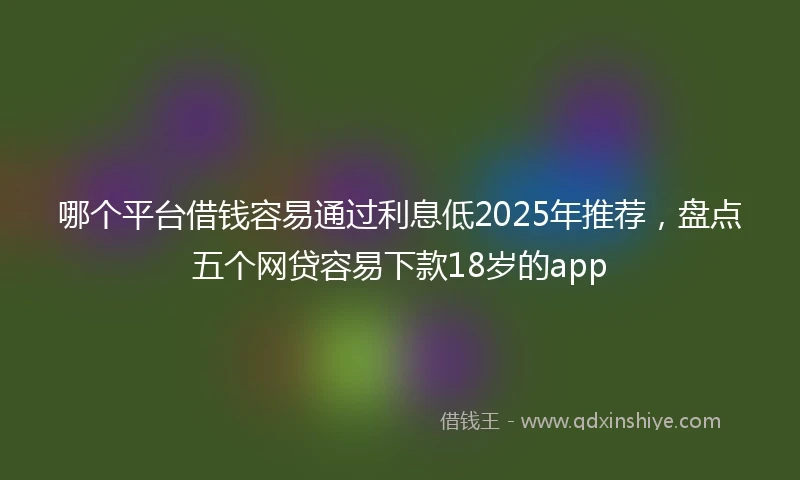 哪个平台借钱容易通过利息低2025年推荐，盘点五个网贷容易下款18岁的app