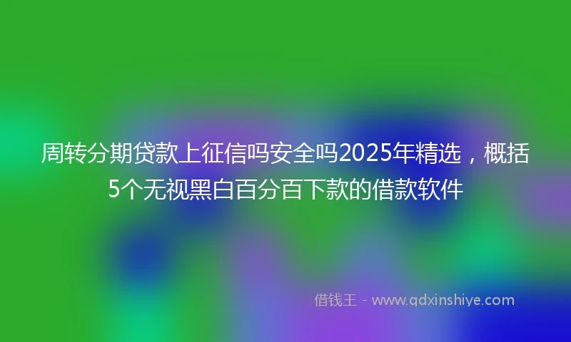 周转分期贷款上征信吗安全吗2025年精选，概括5个无视黑白百分百下款的借款软件