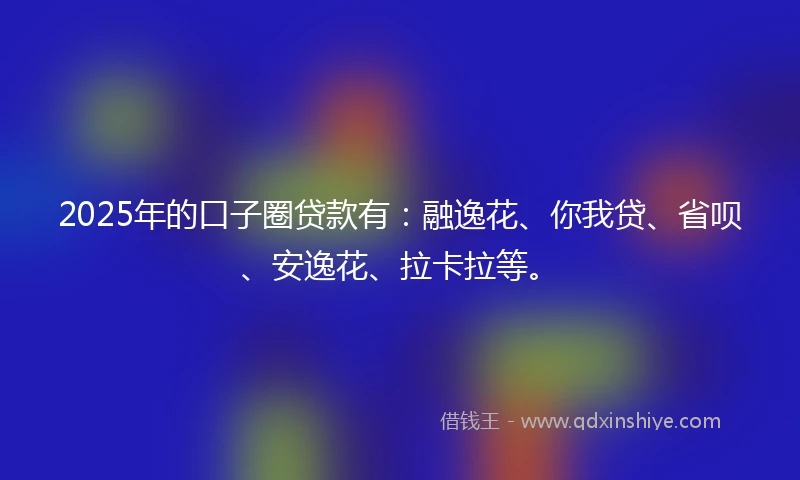 2025年的口子圈贷款有：融逸花、你我贷、省呗、安逸花、拉卡拉等。